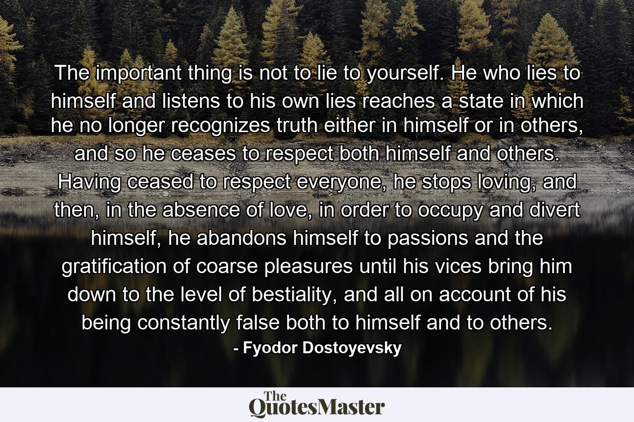 The important thing is not to lie to yourself. He who lies to himself and listens to his own lies reaches a state in which he no longer recognizes truth either in himself or in others, and so he ceases to respect both himself and others. Having ceased to respect everyone, he stops loving, and then, in the absence of love, in order to occupy and divert himself, he abandons himself to passions and the gratification of coarse pleasures until his vices bring him down to the level of bestiality, and all on account of his being constantly false both to himself and to others. - Quote by Fyodor Dostoyevsky