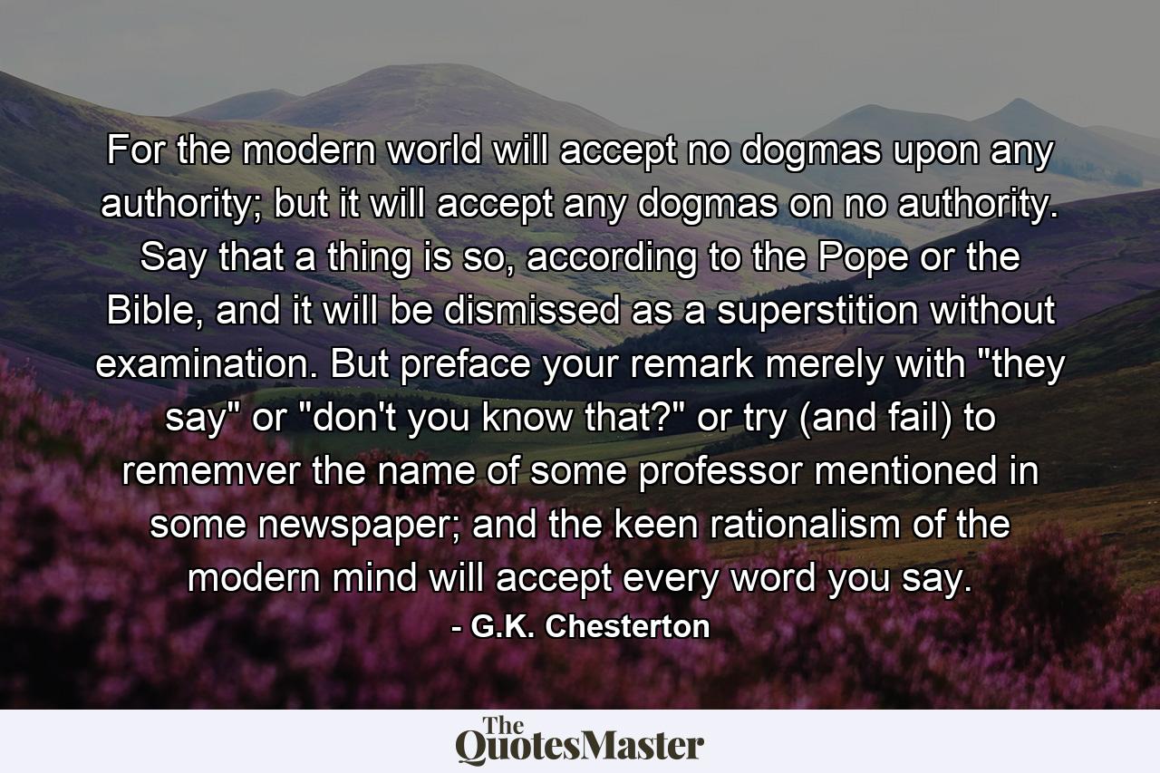 For the modern world will accept no dogmas upon any authority; but it will accept any dogmas on no authority. Say that a thing is so, according to the Pope or the Bible, and it will be dismissed as a superstition without examination. But preface your remark merely with 