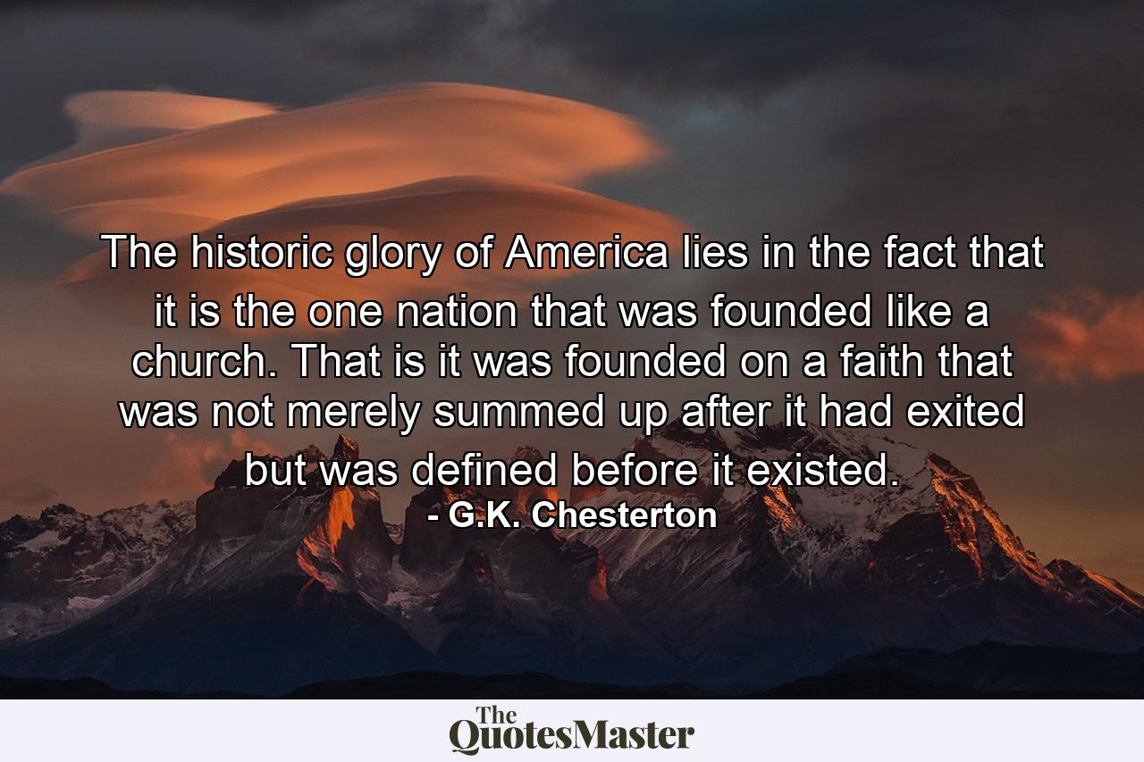 The historic glory of America lies in the fact that it is the one nation that was founded like a church. That is  it was founded on a faith that was not merely summed up after it had exited  but was defined before it existed. - Quote by G.K. Chesterton