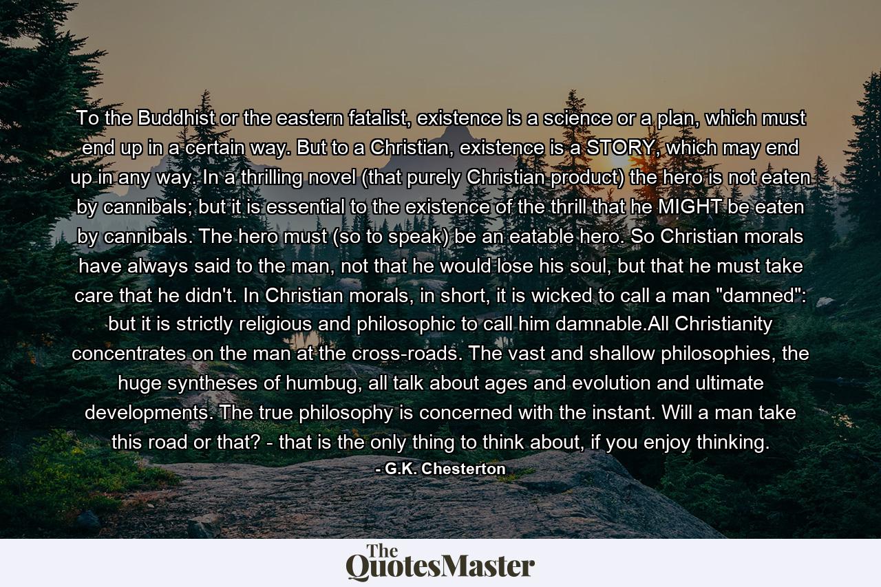 To the Buddhist or the eastern fatalist, existence is a science or a plan, which must end up in a certain way. But to a Christian, existence is a STORY, which may end up in any way. In a thrilling novel (that purely Christian product) the hero is not eaten by cannibals; but it is essential to the existence of the thrill that he MIGHT be eaten by cannibals. The hero must (so to speak) be an eatable hero. So Christian morals have always said to the man, not that he would lose his soul, but that he must take care that he didn't. In Christian morals, in short, it is wicked to call a man 