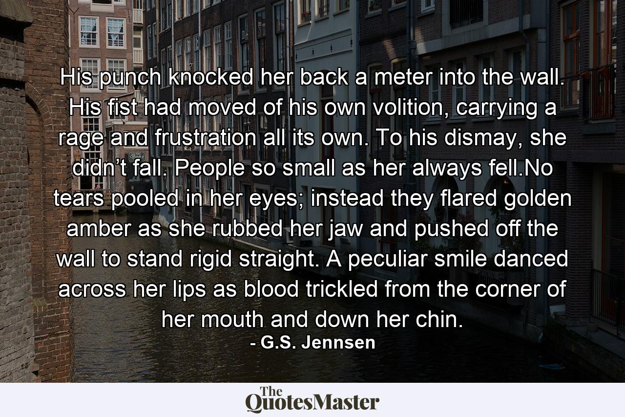 His punch knocked her back a meter into the wall. His fist had moved of his own volition, carrying a rage and frustration all its own. To his dismay, she didn’t fall. People so small as her always fell.No tears pooled in her eyes; instead they flared golden amber as she rubbed her jaw and pushed off the wall to stand rigid straight. A peculiar smile danced across her lips as blood trickled from the corner of her mouth and down her chin. - Quote by G.S. Jennsen