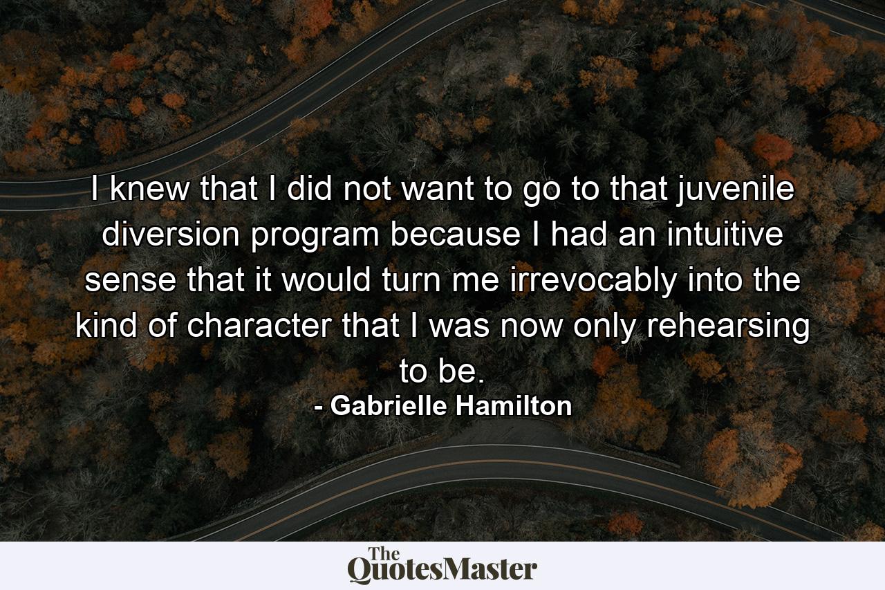 I knew that I did not want to go to that juvenile diversion program because I had an intuitive sense that it would turn me irrevocably into the kind of character that I was now only rehearsing to be. - Quote by Gabrielle Hamilton