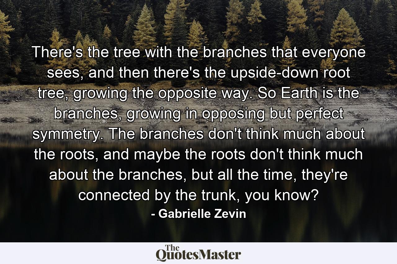 There's the tree with the branches that everyone sees, and then there's the upside-down root tree, growing the opposite way. So Earth is the branches, growing in opposing but perfect symmetry. The branches don't think much about the roots, and maybe the roots don't think much about the branches, but all the time, they're connected by the trunk, you know? - Quote by Gabrielle Zevin