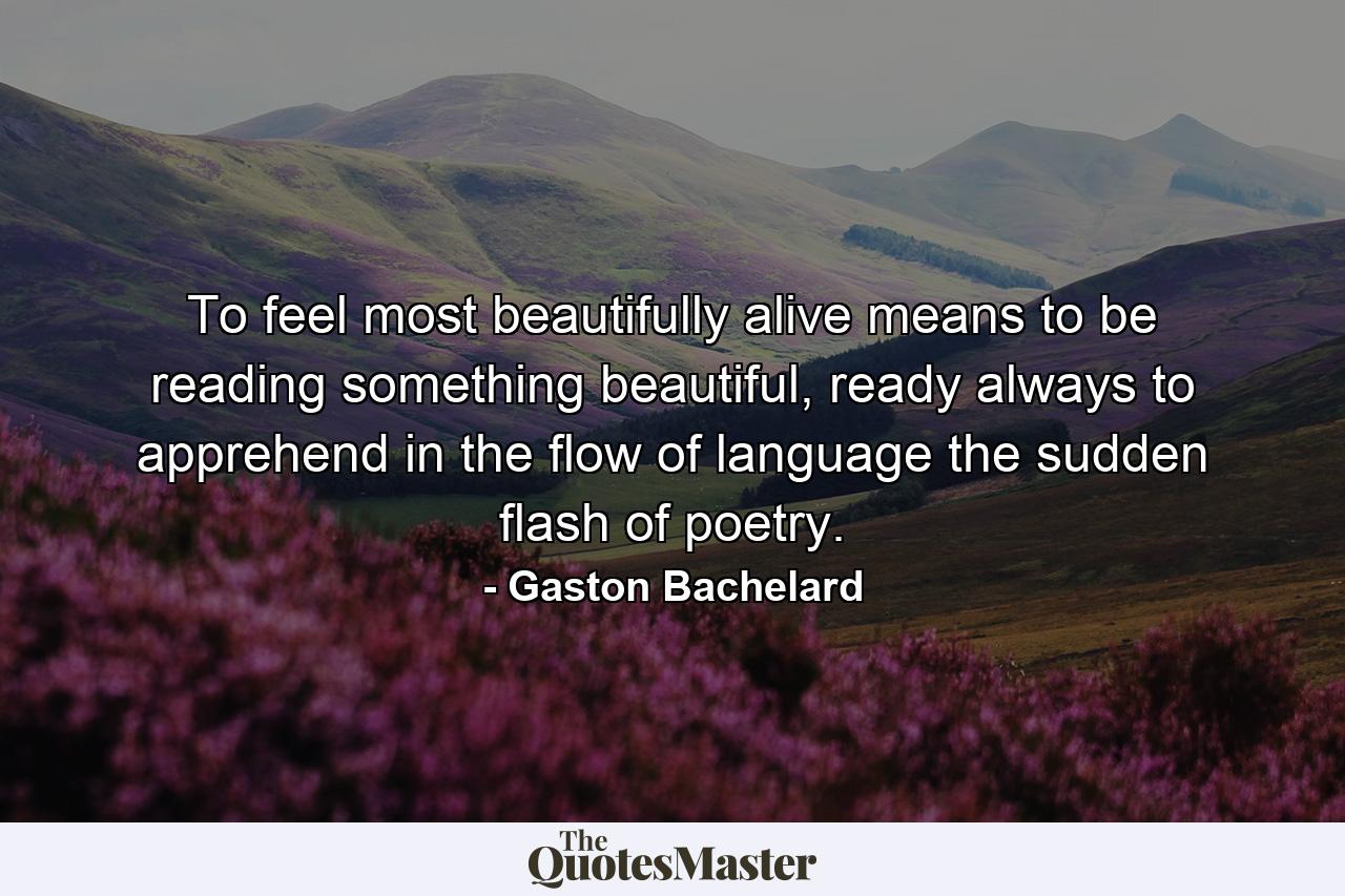 To feel most beautifully alive means to be reading something beautiful, ready always to apprehend in the flow of language the sudden flash of poetry. - Quote by Gaston Bachelard