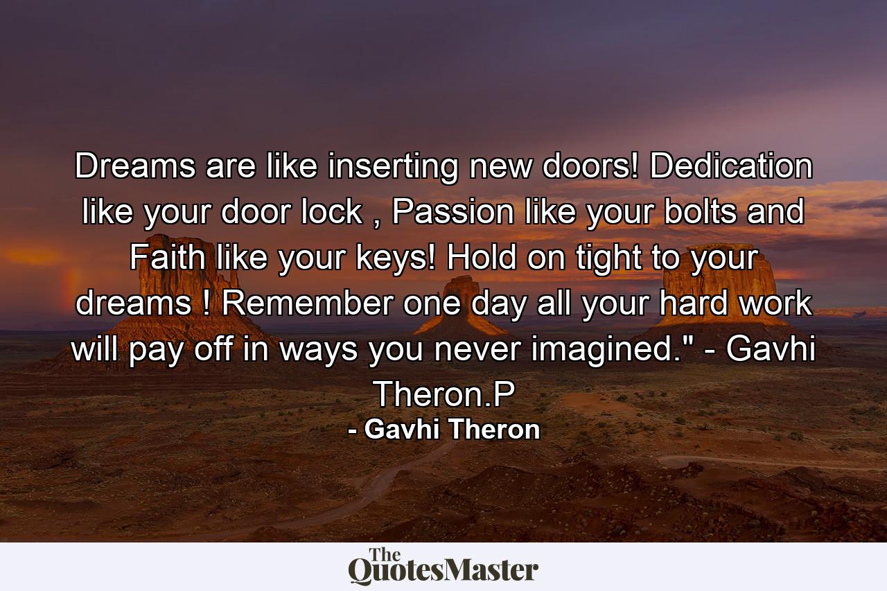 Dreams are like inserting new doors! Dedication like your door lock , Passion like your bolts and Faith like your keys! Hold on tight to your dreams ! Remember one day all your hard work will pay off in ways you never imagined.