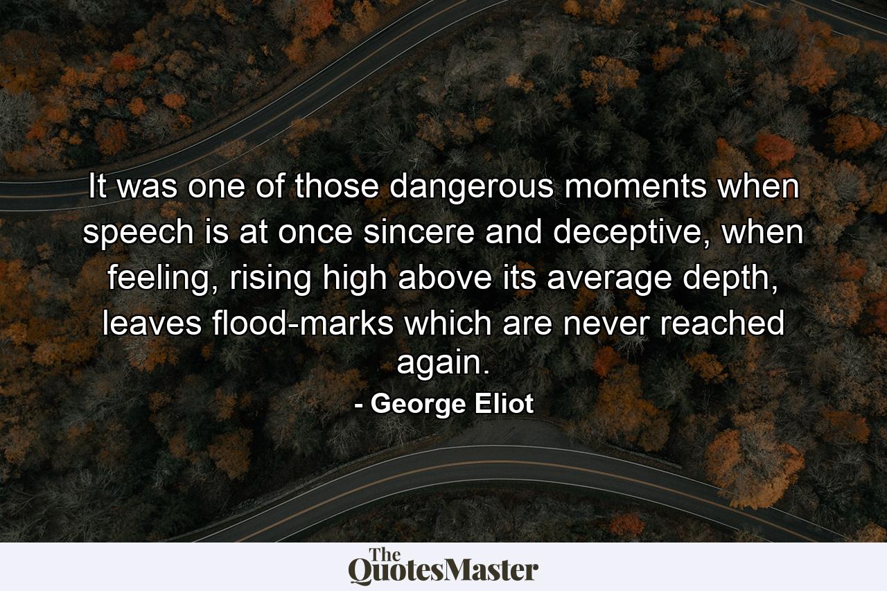 It was one of those dangerous moments when speech is at once sincere and deceptive, when feeling, rising high above its average depth, leaves flood-marks which are never reached again. - Quote by George Eliot