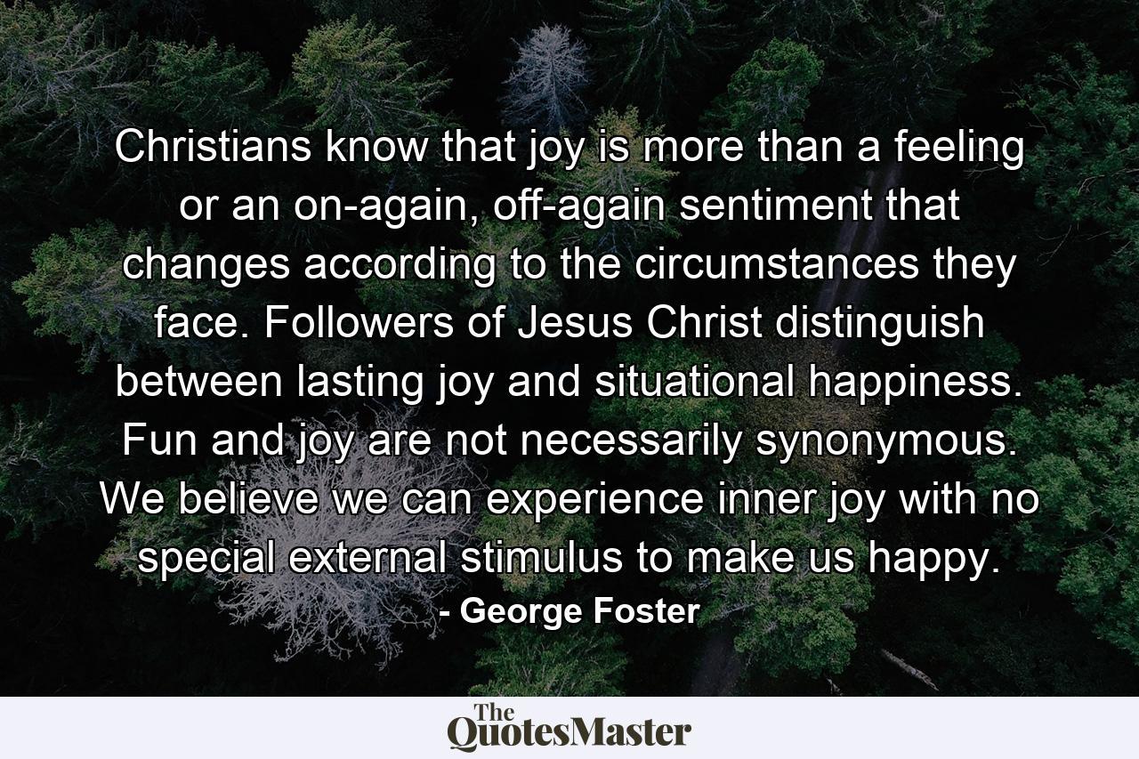 Christians know that joy is more than a feeling or an on-again, off-again sentiment that changes according to the circumstances they face. Followers of Jesus Christ distinguish between lasting joy and situational happiness. Fun and joy are not necessarily synonymous. We believe we can experience inner joy with no special external stimulus to make us happy. - Quote by George Foster