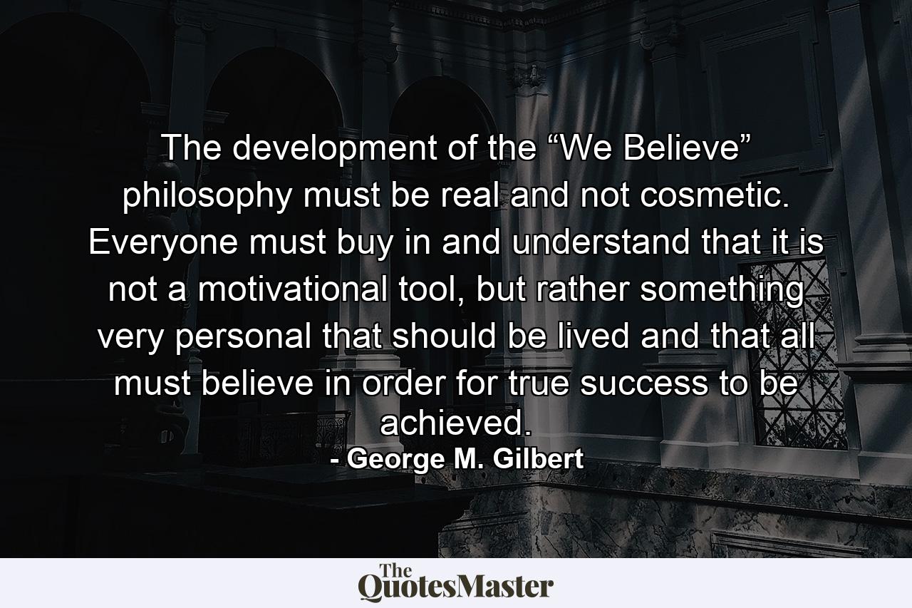 The development of the “We Believe” philosophy must be real and not cosmetic. Everyone must buy in and understand that it is not a motivational tool, but rather something very personal that should be lived and that all must believe in order for true success to be achieved. - Quote by George M. Gilbert