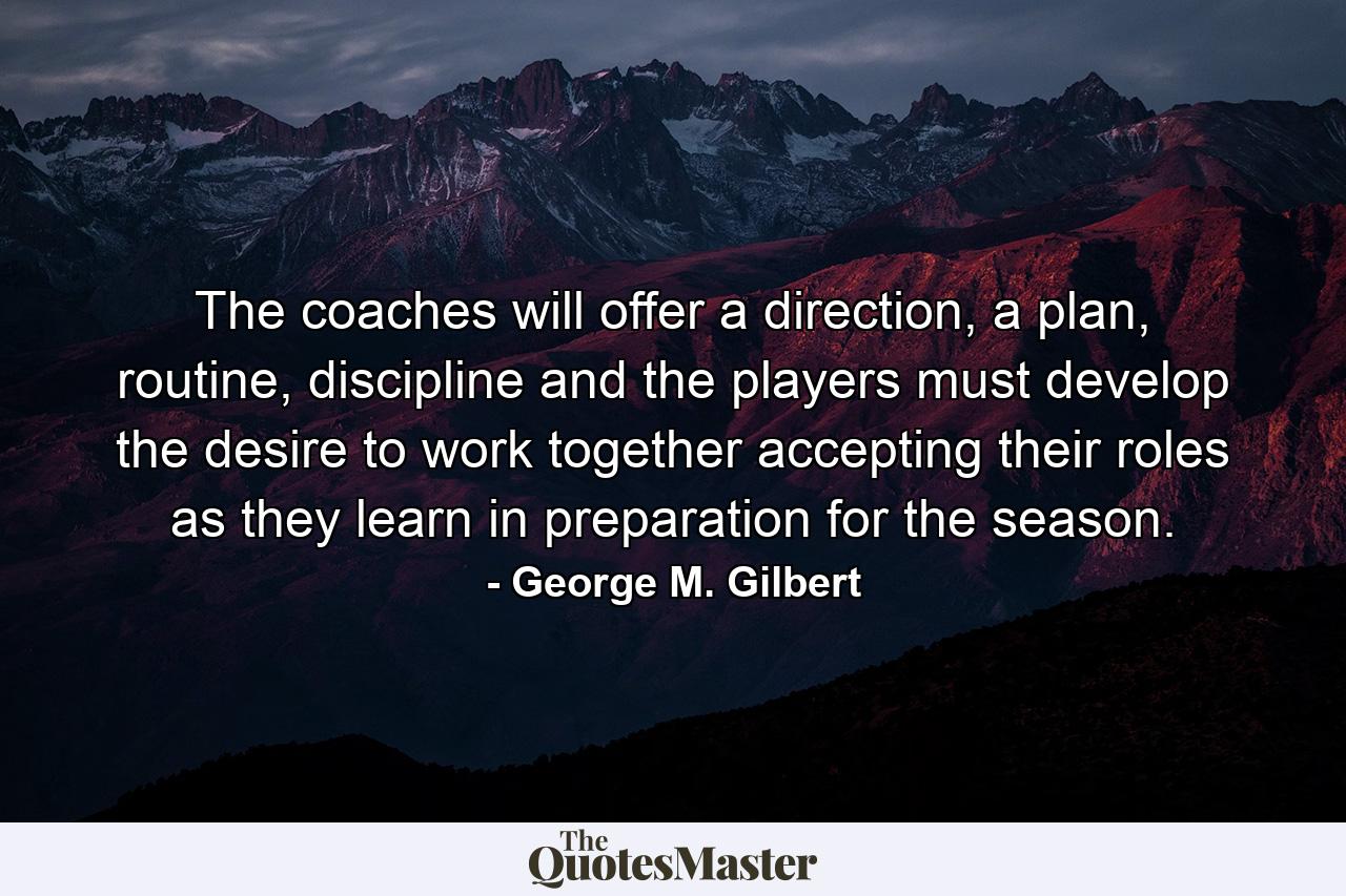 The coaches will offer a direction, a plan, routine, discipline and the players must develop the desire to work together accepting their roles as they learn in preparation for the season. - Quote by George M. Gilbert