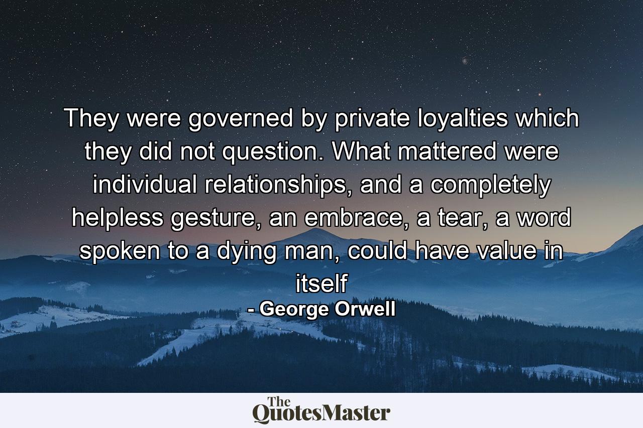 They were governed by private loyalties which they did not question. What mattered were individual relationships, and a completely helpless gesture, an embrace, a tear, a word spoken to a dying man, could have value in itself - Quote by George Orwell