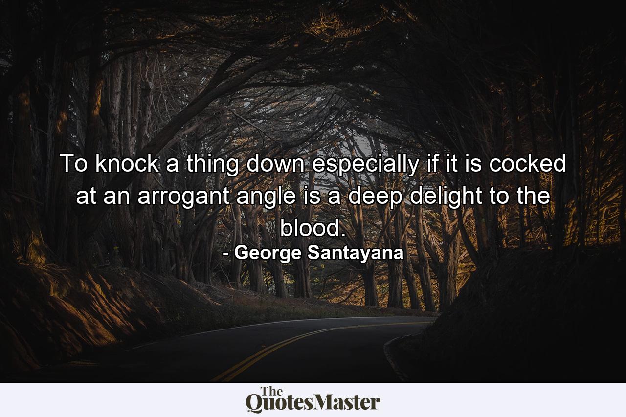 To knock a thing down  especially if it is cocked at an arrogant angle  is a deep delight to the blood. - Quote by George Santayana