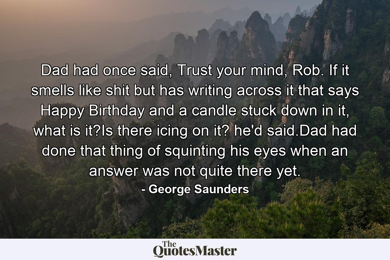 Dad had once said, Trust your mind, Rob. If it smells like shit but has writing across it that says Happy Birthday and a candle stuck down in it, what is it?Is there icing on it? he'd said.Dad had done that thing of squinting his eyes when an answer was not quite there yet. - Quote by George Saunders