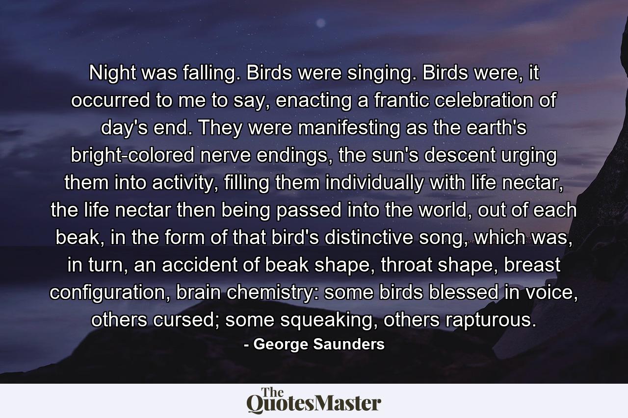 Night was falling. Birds were singing. Birds were, it occurred to me to say, enacting a frantic celebration of day's end. They were manifesting as the earth's bright-colored nerve endings, the sun's descent urging them into activity, filling them individually with life nectar, the life nectar then being passed into the world, out of each beak, in the form of that bird's distinctive song, which was, in turn, an accident of beak shape, throat shape, breast configuration, brain chemistry: some birds blessed in voice, others cursed; some squeaking, others rapturous. - Quote by George Saunders