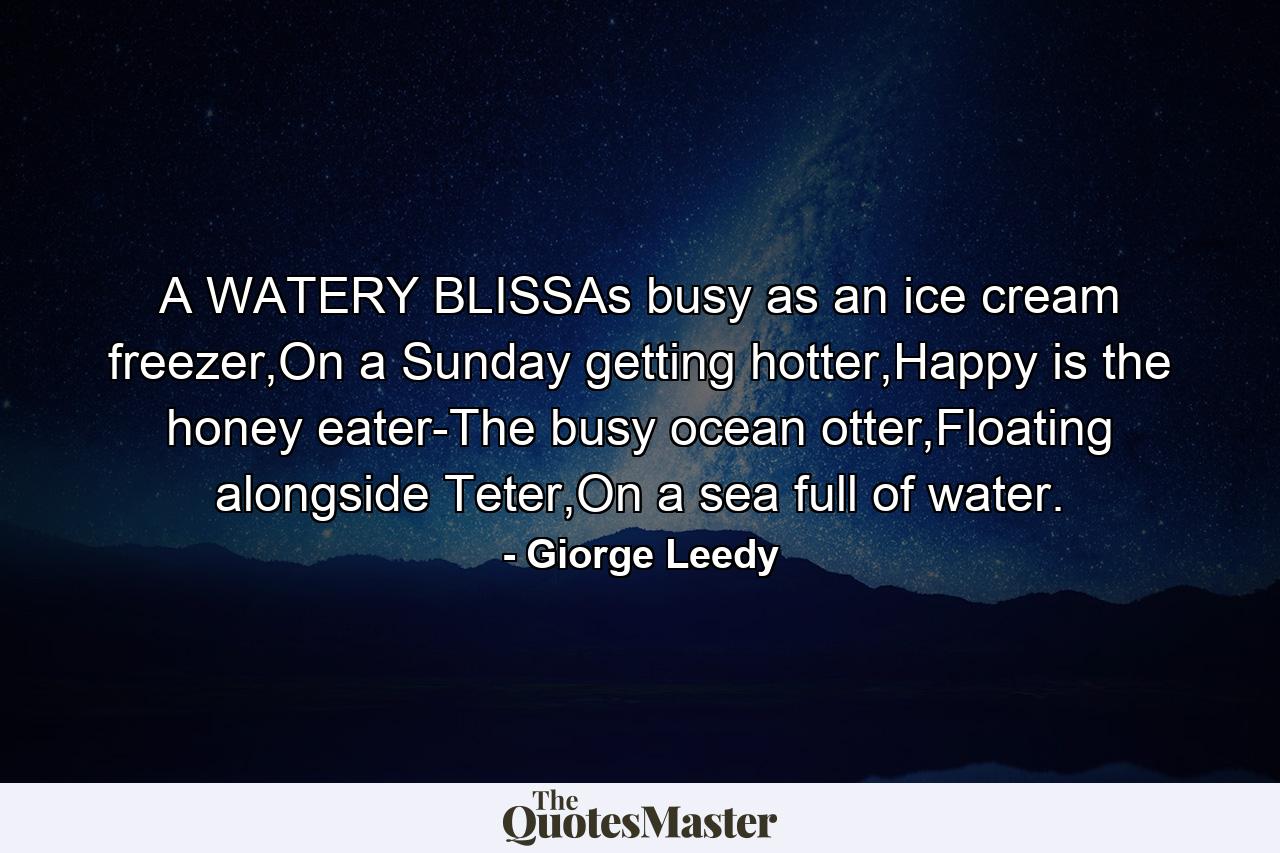 A WATERY BLISSAs busy as an ice cream freezer,On a Sunday getting hotter,Happy is the honey eater-The busy ocean otter,Floating alongside Teter,On a sea full of water. - Quote by Giorge Leedy