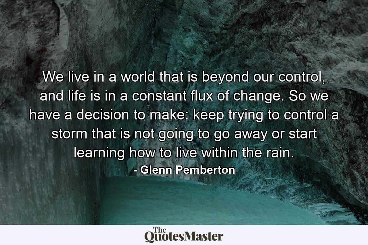 We live in a world that is beyond our control, and life is in a constant flux of change. So we have a decision to make: keep trying to control a storm that is not going to go away or start learning how to live within the rain. - Quote by Glenn Pemberton