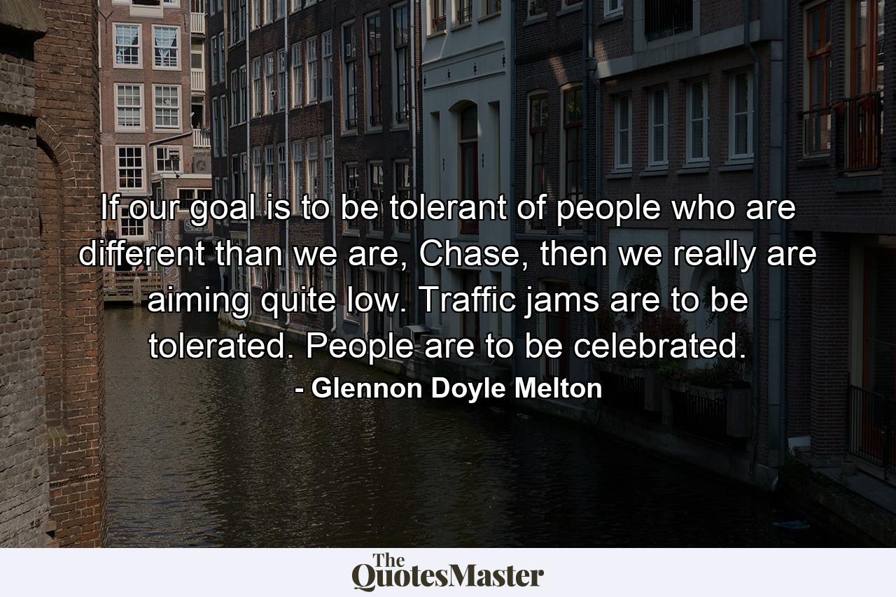 If our goal is to be tolerant of people who are different than we are, Chase, then we really are aiming quite low. Traffic jams are to be tolerated. People are to be celebrated. - Quote by Glennon Doyle Melton