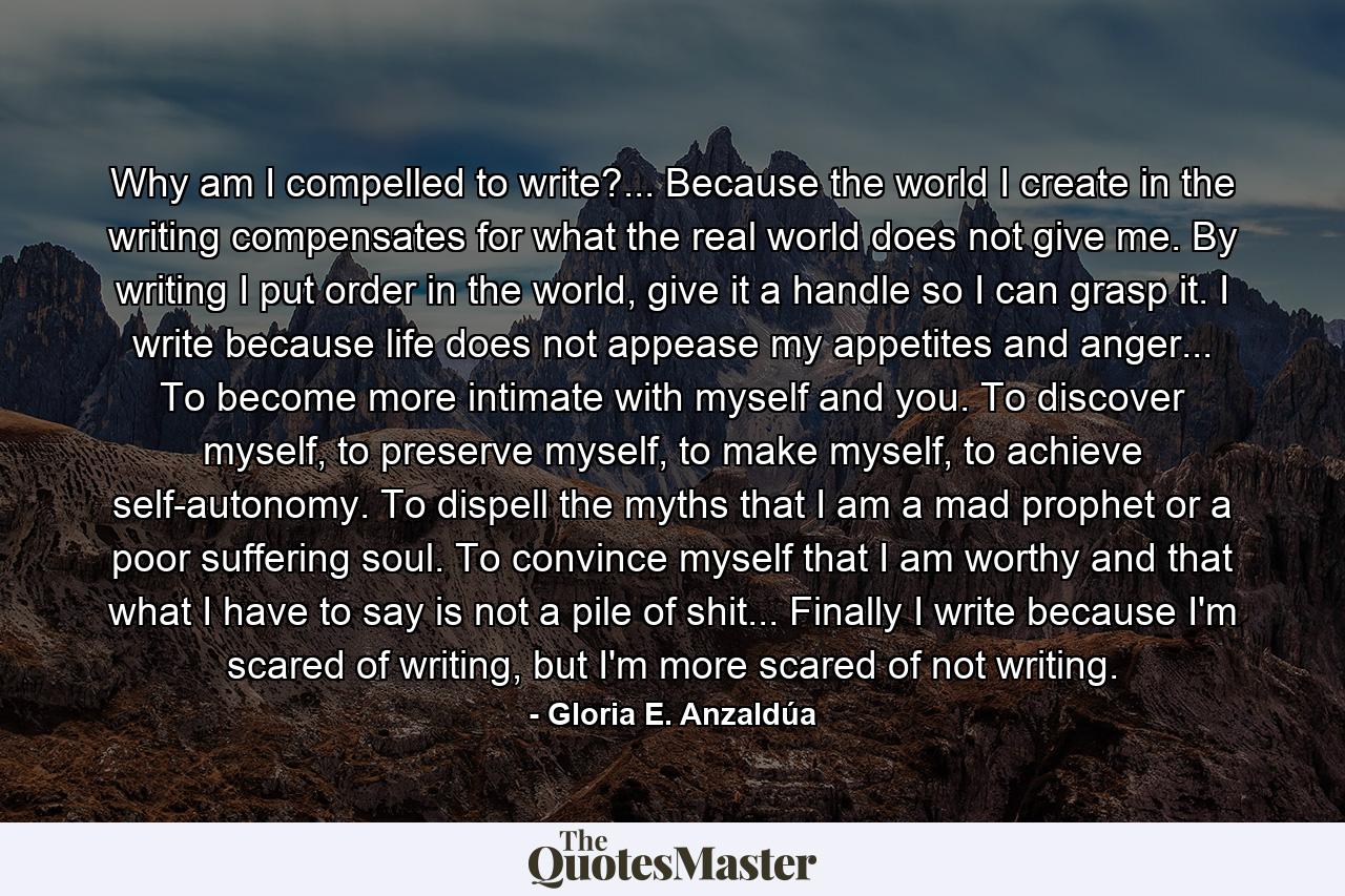 Why am I compelled to write?... Because the world I create in the writing compensates for what the real world does not give me. By writing I put order in the world, give it a handle so I can grasp it. I write because life does not appease my appetites and anger... To become more intimate with myself and you. To discover myself, to preserve myself, to make myself, to achieve self-autonomy. To dispell the myths that I am a mad prophet or a poor suffering soul. To convince myself that I am worthy and that what I have to say is not a pile of shit... Finally I write because I'm scared of writing, but I'm more scared of not writing. - Quote by Gloria E. Anzaldúa