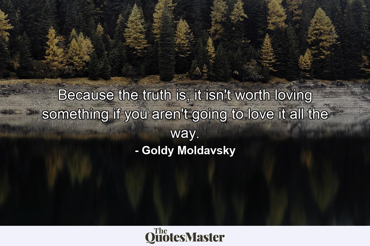 Because the truth is, it isn't worth loving something if you aren't going to love it all the way. - Quote by Goldy Moldavsky