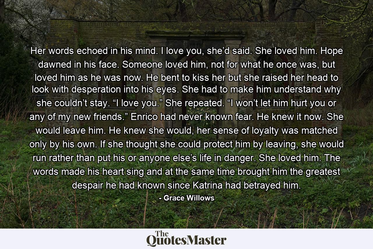 Her words echoed in his mind. I love you, she’d said. She loved him. Hope dawned in his face. Someone loved him, not for what he once was, but loved him as he was now. He bent to kiss her but she raised her head to look with desperation into his eyes. She had to make him understand why she couldn’t stay. “I love you.” She repeated. “I won’t let him hurt you or any of my new friends.” Enrico had never known fear. He knew it now. She would leave him. He knew she would, her sense of loyalty was matched only by his own. If she thought she could protect him by leaving, she would run rather than put his or anyone else’s life in danger. She loved him. The words made his heart sing and at the same time brought him the greatest despair he had known since Katrina had betrayed him. - Quote by Grace Willows