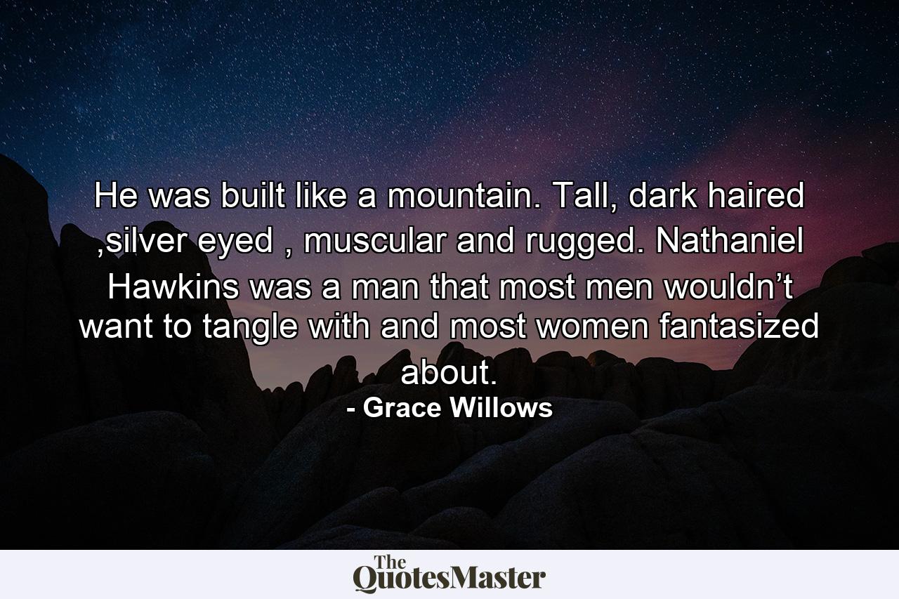 He was built like a mountain. Tall, dark haired ,silver eyed , muscular and rugged. Nathaniel Hawkins was a man that most men wouldn’t want to tangle with and most women fantasized about. - Quote by Grace Willows