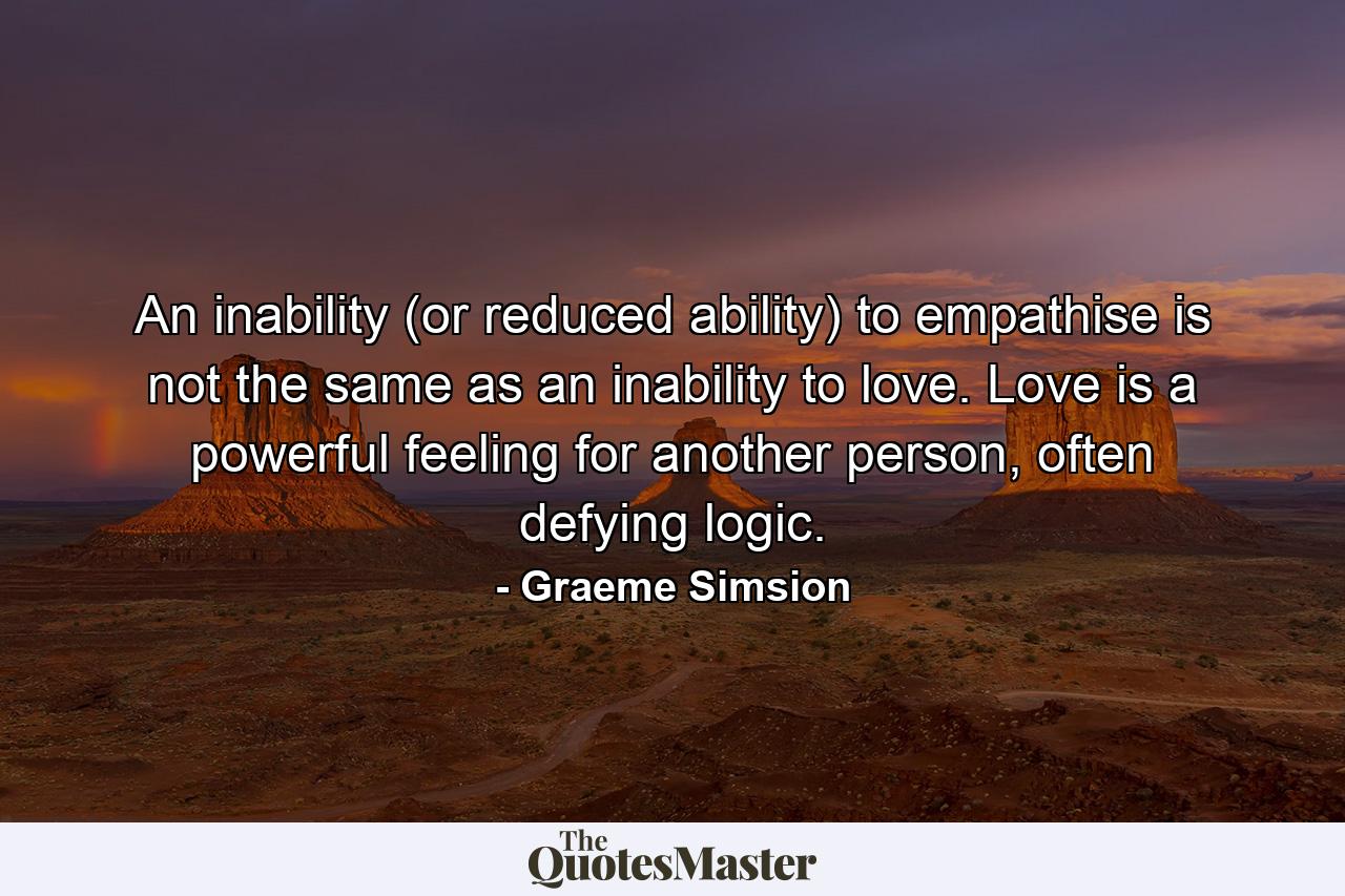 An inability (or reduced ability) to empathise is not the same as an inability to love. Love is a powerful feeling for another person, often defying logic. - Quote by Graeme Simsion