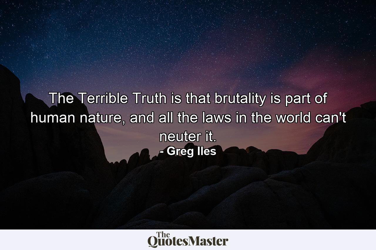 The Terrible Truth is that brutality is part of human nature, and all the laws in the world can't neuter it. - Quote by Greg Iles