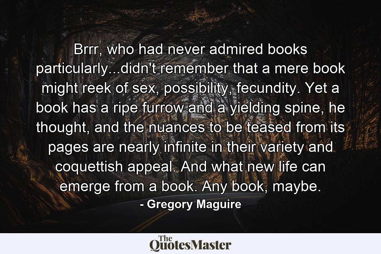 Brrr, who had never admired books particularly...didn't remember that a mere book might reek of sex, possibility, fecundity. Yet a book has a ripe furrow and a yielding spine, he thought, and the nuances to be teased from its pages are nearly infinite in their variety and coquettish appeal. And what new life can emerge from a book. Any book, maybe. - Quote by Gregory Maguire