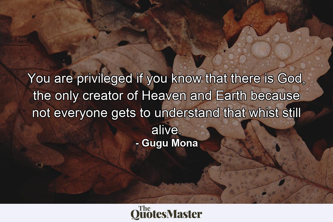 You are privileged if you know that there is God, the only creator of Heaven and Earth because not everyone gets to understand that whist still alive. - Quote by Gugu Mona