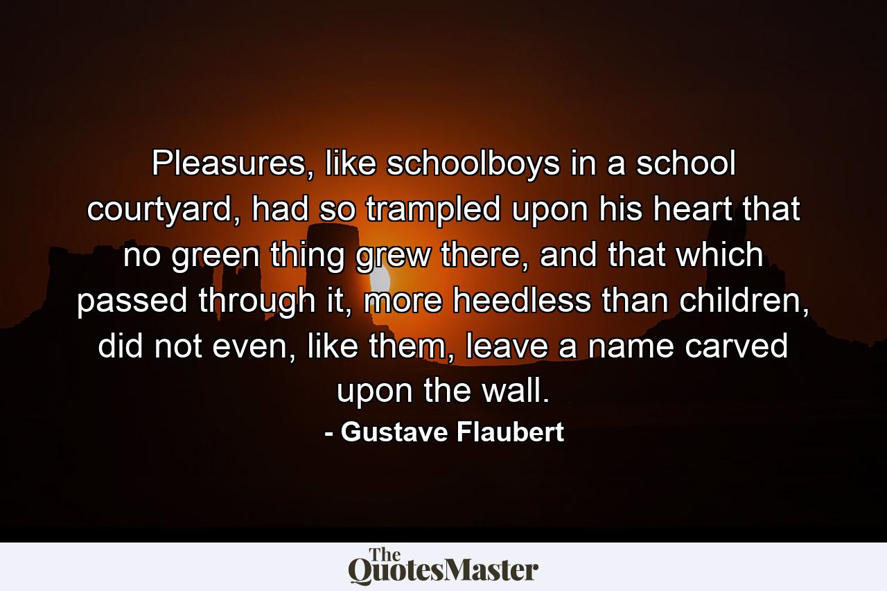 Pleasures, like schoolboys in a school courtyard, had so trampled upon his heart that no green thing grew there, and that which passed through it, more heedless than children, did not even, like them, leave a name carved upon the wall. - Quote by Gustave Flaubert