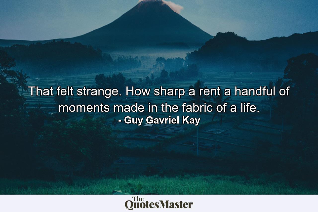 That felt strange. How sharp a rent a handful of moments made in the fabric of a life. - Quote by Guy Gavriel Kay