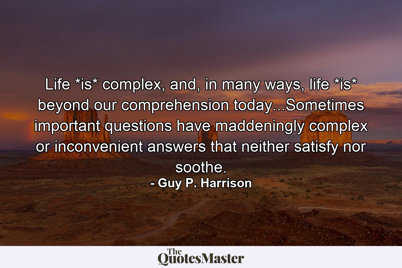 Life *is* complex, and, in many ways, life *is* beyond our comprehension today...Sometimes important questions have maddeningly complex or inconvenient answers that neither satisfy nor soothe. - Quote by Guy P. Harrison