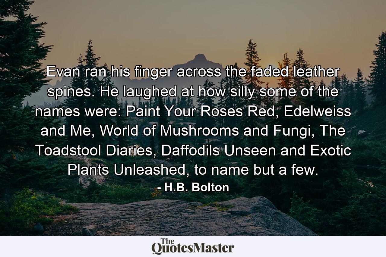 Evan ran his finger across the faded leather spines. He laughed at how silly some of the names were: Paint Your Roses Red, Edelweiss and Me, World of Mushrooms and Fungi, The Toadstool Diaries, Daffodils Unseen and Exotic Plants Unleashed, to name but a few. - Quote by H.B. Bolton