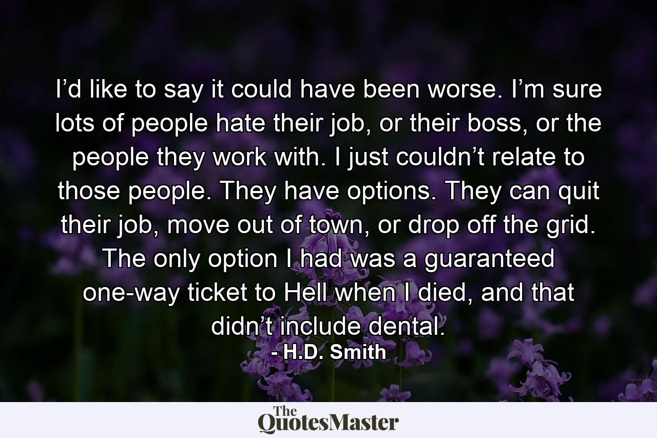 I’d like to say it could have been worse. I’m sure lots of people hate their job, or their boss, or the people they work with. I just couldn’t relate to those people. They have options. They can quit their job, move out of town, or drop off the grid. The only option I had was a guaranteed one-way ticket to Hell when I died, and that didn’t include dental. - Quote by H.D. Smith