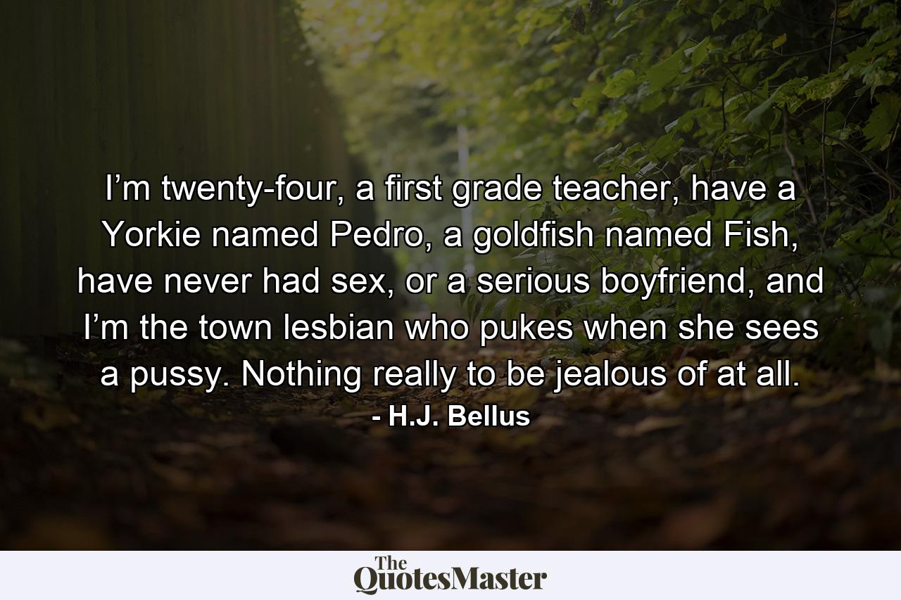 I’m twenty-four, a first grade teacher, have a Yorkie named Pedro, a goldfish named Fish, have never had sex, or a serious boyfriend, and I’m the town lesbian who pukes when she sees a pussy. Nothing really to be jealous of at all. - Quote by H.J. Bellus