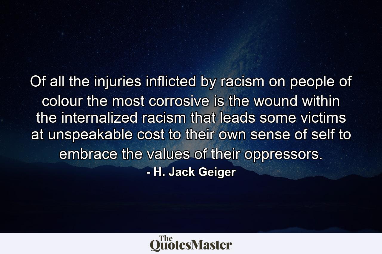 Of all the injuries inflicted by racism on people of colour  the most corrosive is the wound within  the internalized racism that leads some victims  at unspeakable cost to their own sense of self  to embrace the values of their oppressors. - Quote by H. Jack Geiger