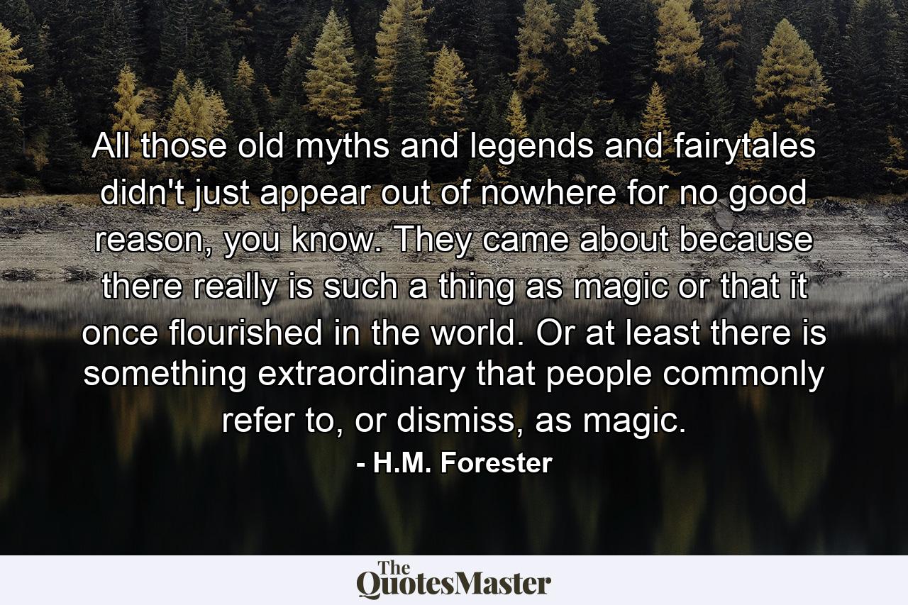 All those old myths and legends and fairytales didn't just appear out of nowhere for no good reason, you know. They came about because there really is such a thing as magic or that it once flourished in the world. Or at least there is something extraordinary that people commonly refer to, or dismiss, as magic. - Quote by H.M. Forester