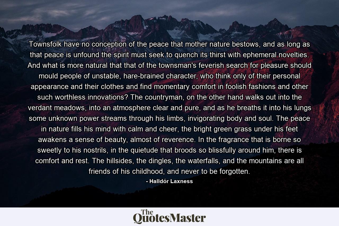 Townsfolk have no conception of the peace that mother nature bestows, and as long as that peace is unfound the spirit must seek to quench its thirst with ephemeral novelties. And what is more natural that that of the townsman's feverish search for pleasure should mould people of unstable, hare-brained character, who think only of their personal appearance and their clothes and find momentary comfort in foolish fashions and other such worthless innovations? The countryman, on the other hand walks out into the verdant meadows, into an atmosphere clear and pure, and as he breaths it into his lungs some unknown power streams through his limbs, invigorating body and soul. The peace in nature fills his mind with calm and cheer, the bright green grass under his feet awakens a sense of beauty, almost of reverence. In the fragrance that is borne so sweetly to his nostrils, in the quietude that broods so blissfully around him, there is comfort and rest. The hillsides, the dingles, the waterfalls, and the mountains are all friends of his childhood, and never to be forgotten. - Quote by Halldór Laxness