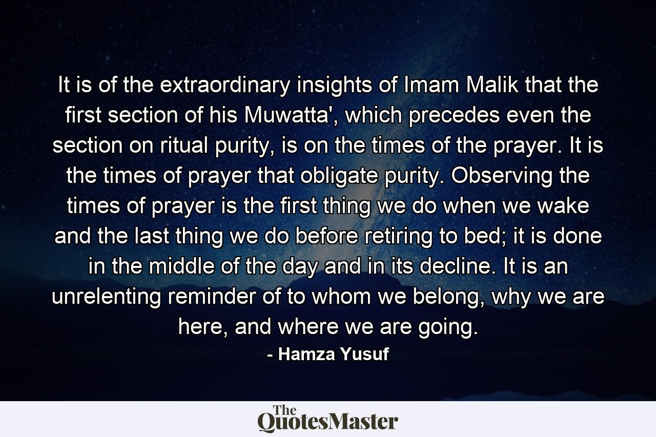 It is of the extraordinary insights of Imam Malik that the first section of his Muwatta', which precedes even the section on ritual purity, is on the times of the prayer. It is the times of prayer that obligate purity. Observing the times of prayer is the first thing we do when we wake and the last thing we do before retiring to bed; it is done in the middle of the day and in its decline. It is an unrelenting reminder of to whom we belong, why we are here, and where we are going. - Quote by Hamza Yusuf