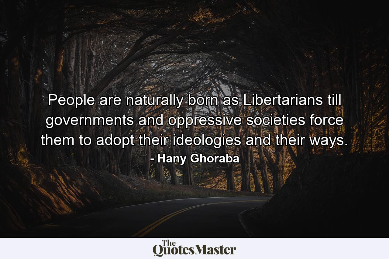 People are naturally born as Libertarians till governments and oppressive societies force them to adopt their ideologies and their ways. - Quote by Hany Ghoraba