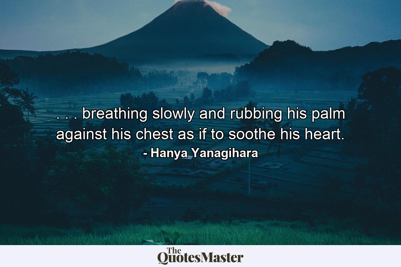 . . . breathing slowly and rubbing his palm against his chest as if to soothe his heart. - Quote by Hanya Yanagihara