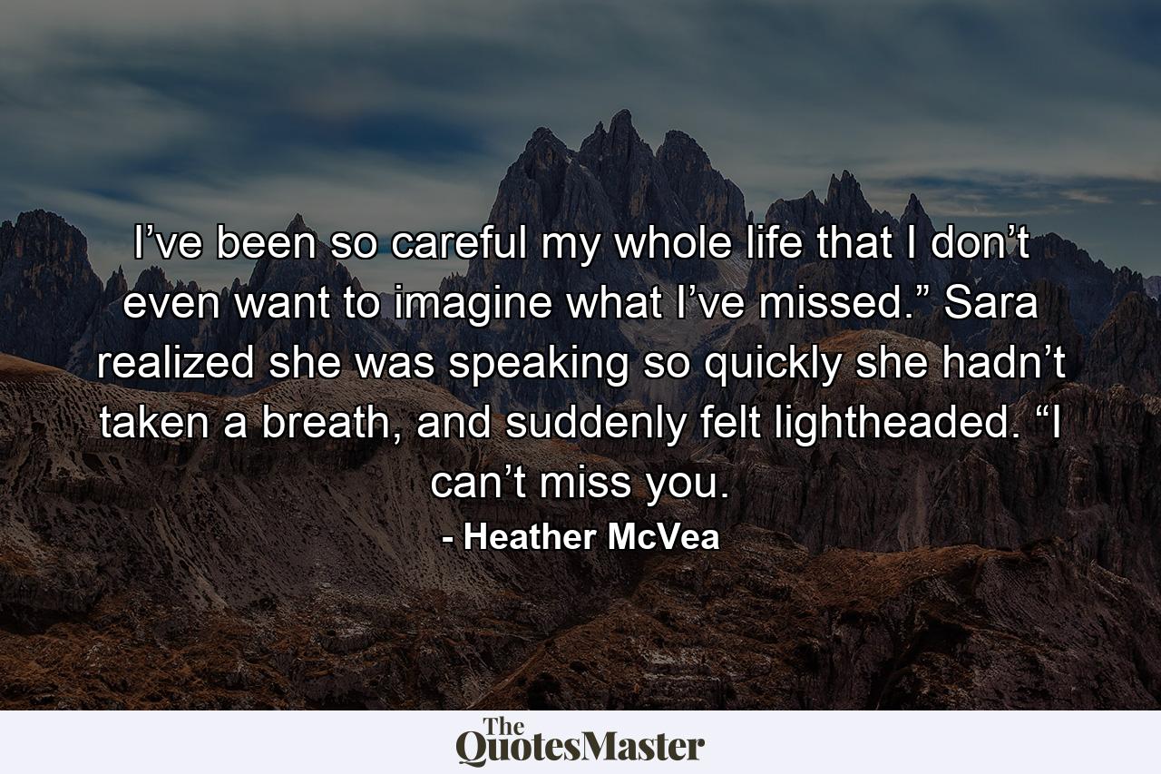 I’ve been so careful my whole life that I don’t even want to imagine what I’ve missed.” Sara realized she was speaking so quickly she hadn’t taken a breath, and suddenly felt lightheaded. “I can’t miss you. - Quote by Heather McVea