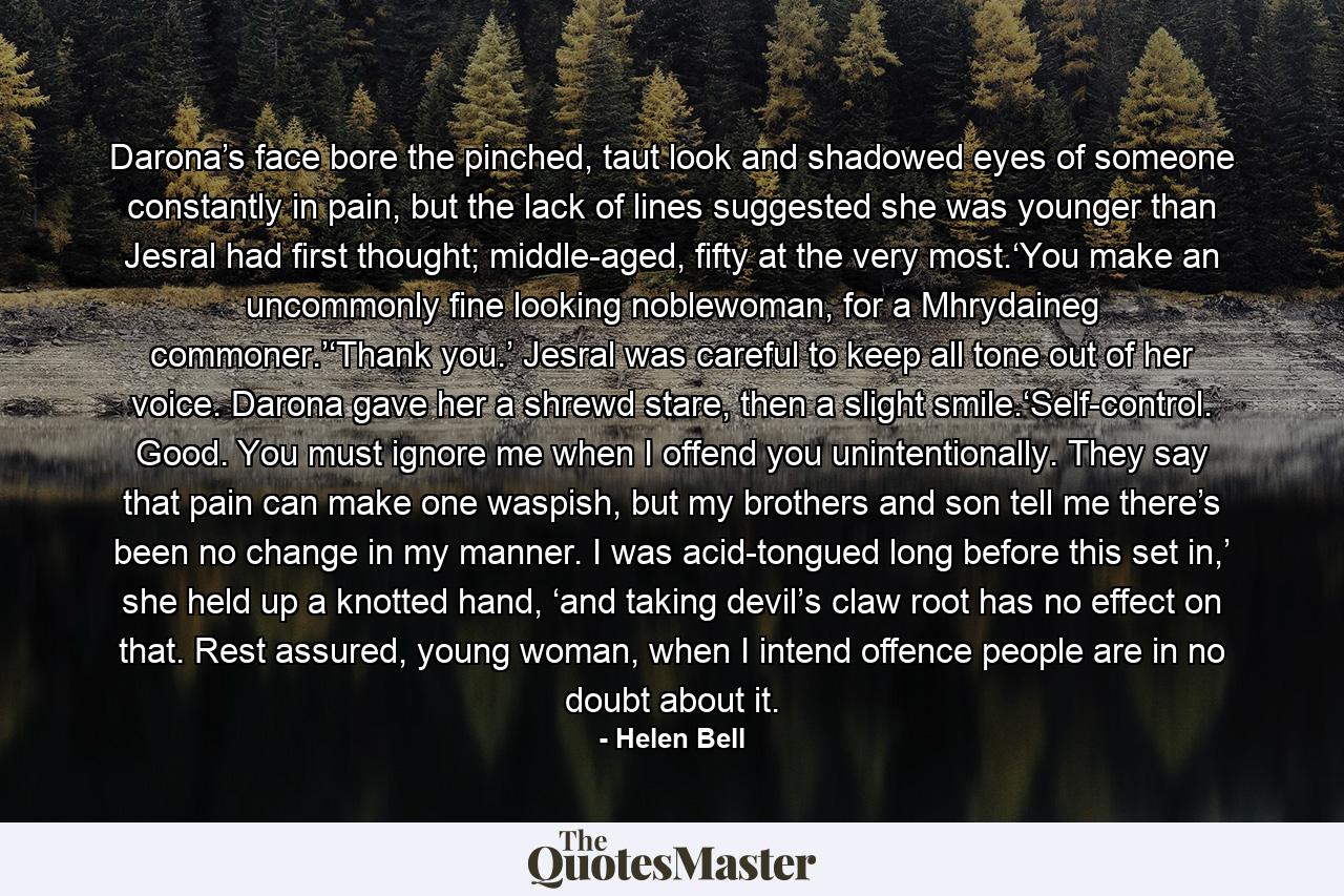 Darona’s face bore the pinched, taut look and shadowed eyes of someone constantly in pain, but the lack of lines suggested she was younger than Jesral had first thought; middle-aged, fifty at the very most.‘You make an uncommonly fine looking noblewoman, for a Mhrydaineg commoner.’‘Thank you.’ Jesral was careful to keep all tone out of her voice. Darona gave her a shrewd stare, then a slight smile.‘Self-control. Good. You must ignore me when I offend you unintentionally. They say that pain can make one waspish, but my brothers and son tell me there’s been no change in my manner. I was acid-tongued long before this set in,’ she held up a knotted hand, ‘and taking devil’s claw root has no effect on that. Rest assured, young woman, when I intend offence people are in no doubt about it. - Quote by Helen Bell