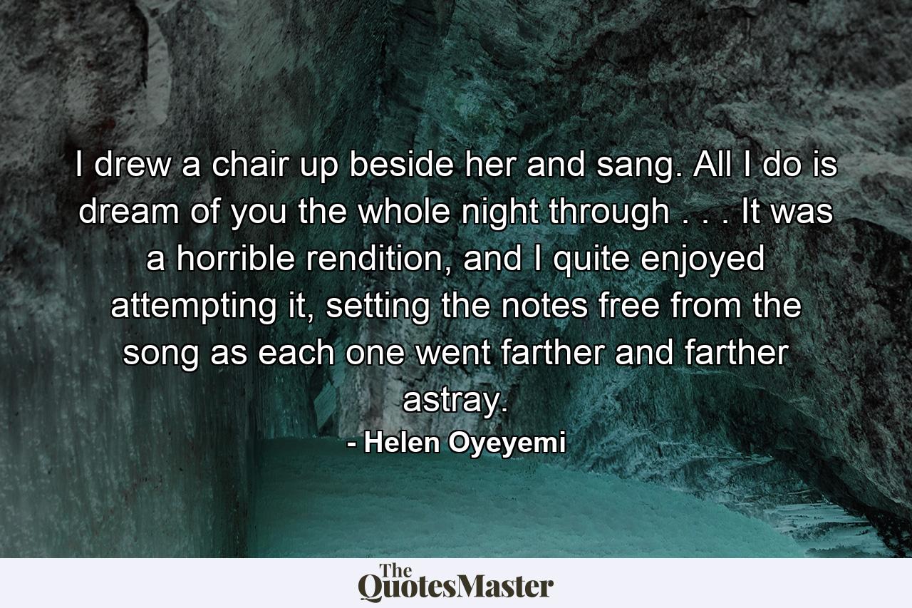 I drew a chair up beside her and sang. All I do is dream of you the whole night through . . . It was a horrible rendition, and I quite enjoyed attempting it, setting the notes free from the song as each one went farther and farther astray. - Quote by Helen Oyeyemi