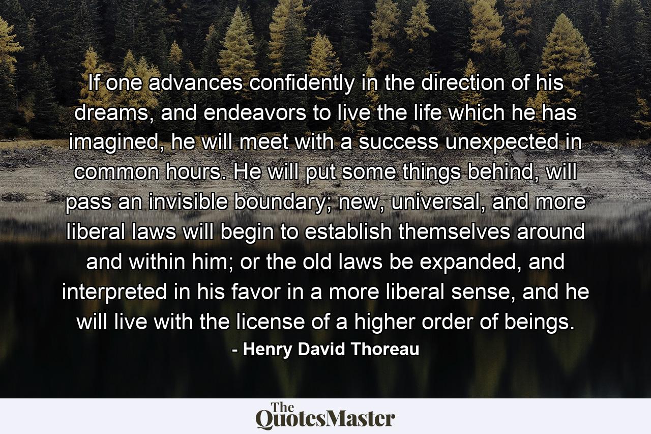 If one advances confidently in the direction of his dreams, and endeavors to live the life which he has imagined, he will meet with a success unexpected in common hours. He will put some things behind, will pass an invisible boundary; new, universal, and more liberal laws will begin to establish themselves around and within him; or the old laws be expanded, and interpreted in his favor in a more liberal sense, and he will live with the license of a higher order of beings. - Quote by Henry David Thoreau