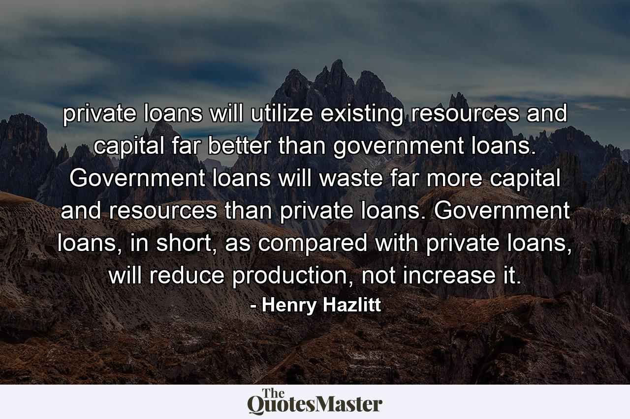 private loans will utilize existing resources and capital far better than government loans. Government loans will waste far more capital and resources than private loans. Government loans, in short, as compared with private loans, will reduce production, not increase it. - Quote by Henry Hazlitt