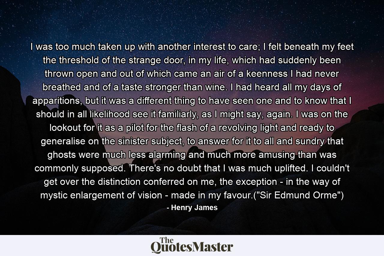 I was too much taken up with another interest to care; I felt beneath my feet the threshold of the strange door, in my life, which had suddenly been thrown open and out of which came an air of a keenness I had never breathed and of a taste stronger than wine. I had heard all my days of apparitions, but it was a different thing to have seen one and to know that I should in all likelihood see it familiarly, as I might say, again. I was on the lookout for it as a pilot for the flash of a revolving light and ready to generalise on the sinister subject, to answer for it to all and sundry that ghosts were much less alarming and much more amusing than was commonly supposed. There's no doubt that I was much uplifted. I couldn't get over the distinction conferred on me, the exception - in the way of mystic enlargement of vision - made in my favour.(