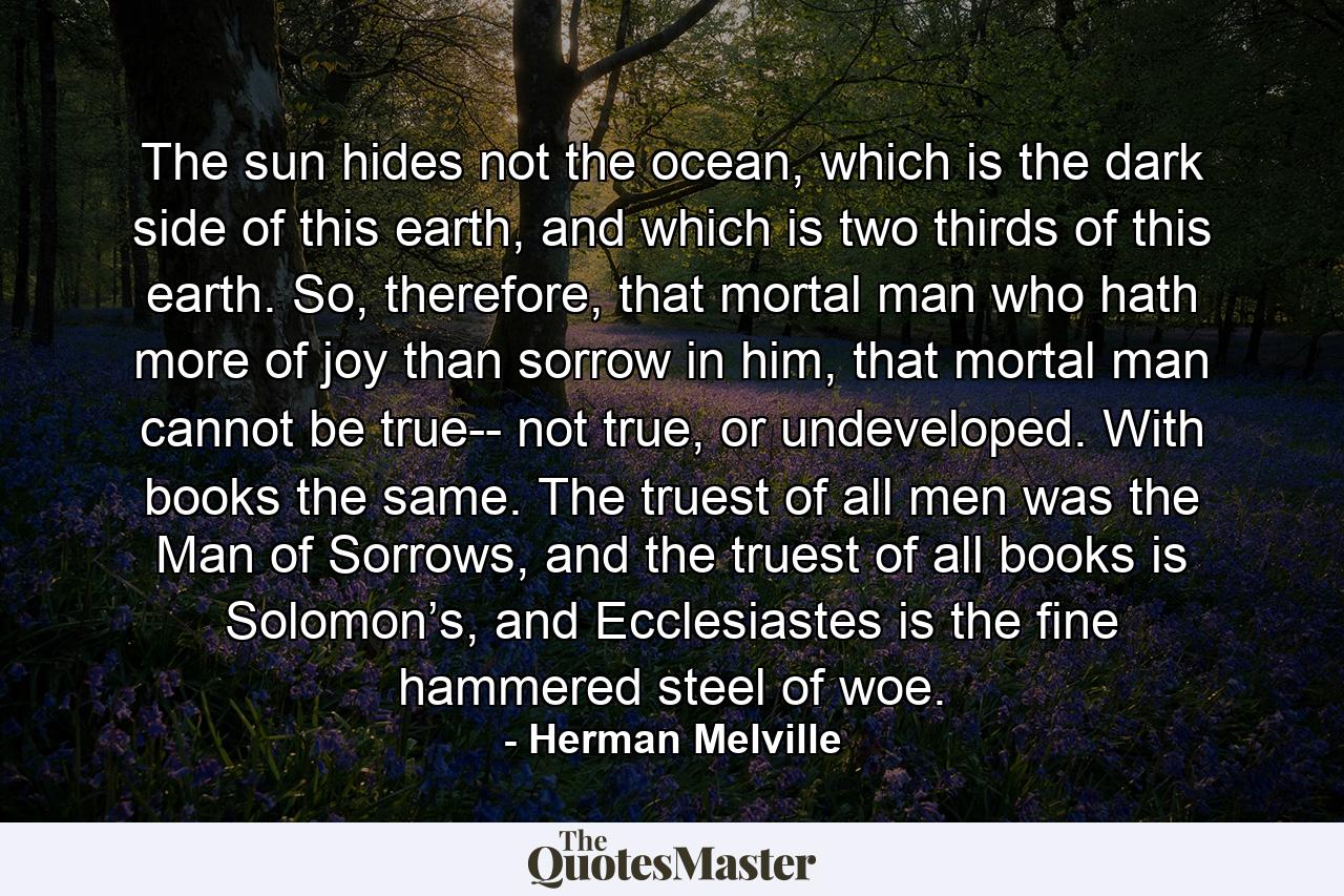 The sun hides not the ocean, which is the dark side of this earth, and which is two thirds of this earth. So, therefore, that mortal man who hath more of joy than sorrow in him, that mortal man cannot be true-- not true, or undeveloped. With books the same. The truest of all men was the Man of Sorrows, and the truest of all books is Solomon’s, and Ecclesiastes is the fine hammered steel of woe. - Quote by Herman Melville