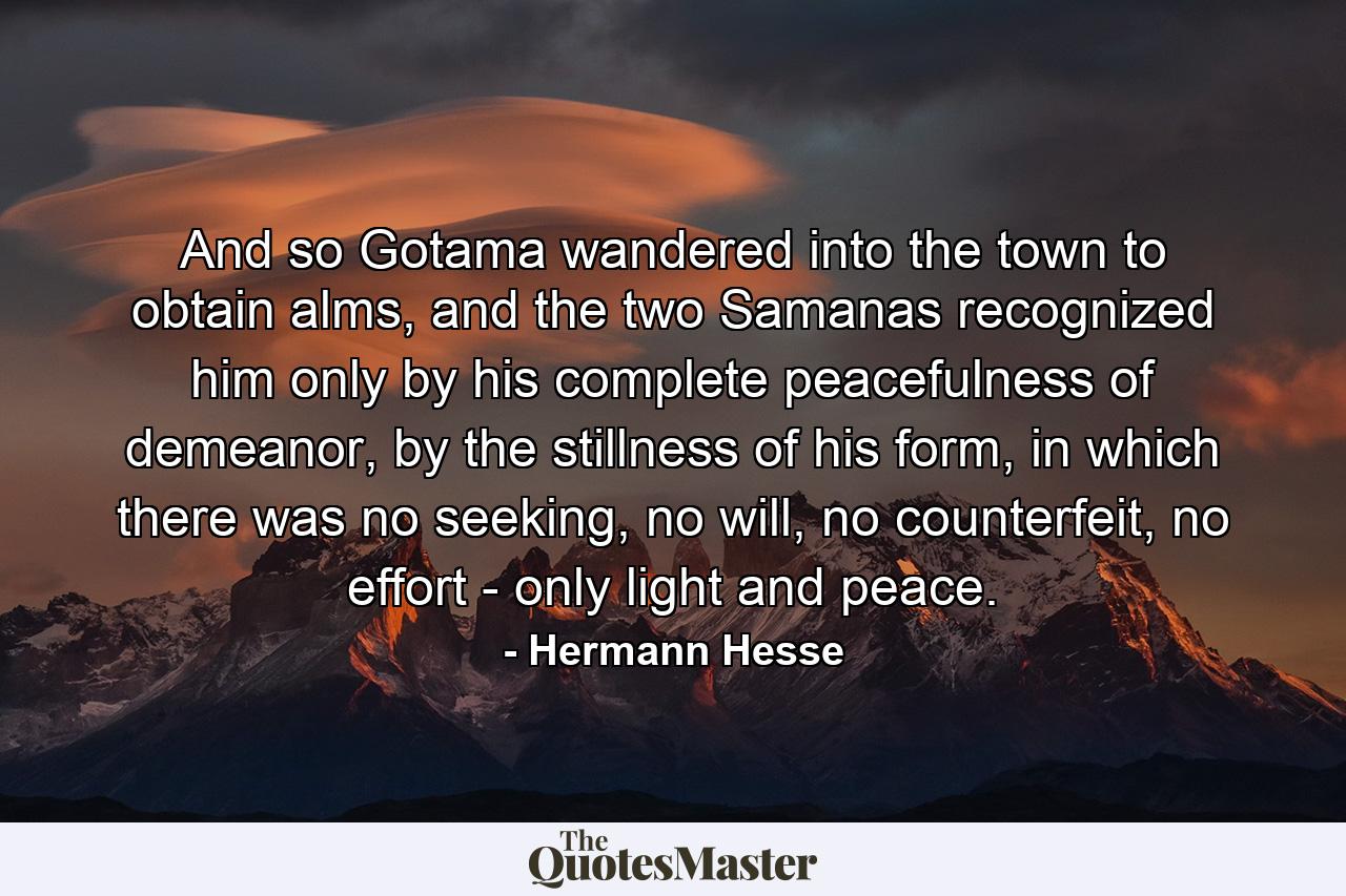 And so Gotama wandered into the town to obtain alms, and the two Samanas recognized him only by his complete peacefulness of demeanor, by the stillness of his form, in which there was no seeking, no will, no counterfeit, no effort - only light and peace. - Quote by Hermann Hesse