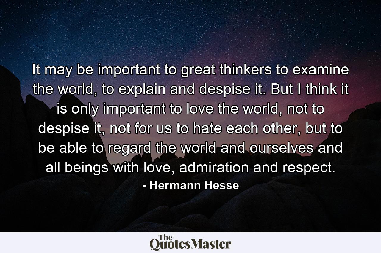 It may be important to great thinkers to examine the world, to explain and despise it. But I think it is only important to love the world, not to despise it, not for us to hate each other, but to be able to regard the world and ourselves and all beings with love, admiration and respect. - Quote by Hermann Hesse