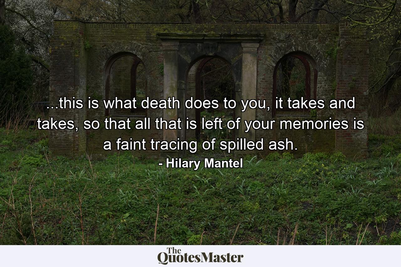 ...this is what death does to you, it takes and takes, so that all that is left of your memories is a faint tracing of spilled ash. - Quote by Hilary Mantel